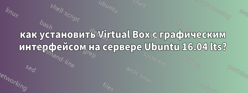 как установить Virtual Box с графическим интерфейсом на сервере Ubuntu 16.04 lts?