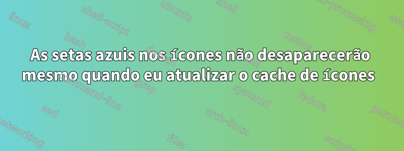 As setas azuis nos ícones não desaparecerão mesmo quando eu atualizar o cache de ícones 