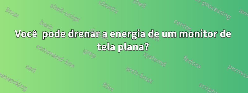 Você pode drenar a energia de um monitor de tela plana?