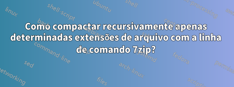 Como compactar recursivamente apenas determinadas extensões de arquivo com a linha de comando 7zip?