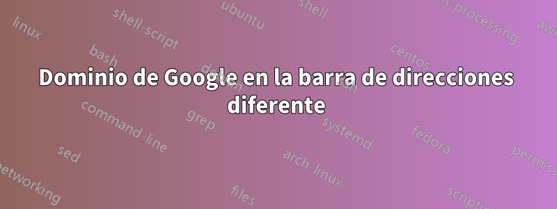 Dominio de Google en la barra de direcciones diferente