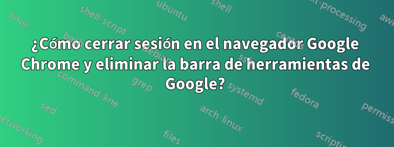 ¿Cómo cerrar sesión en el navegador Google Chrome y eliminar la barra de herramientas de Google?