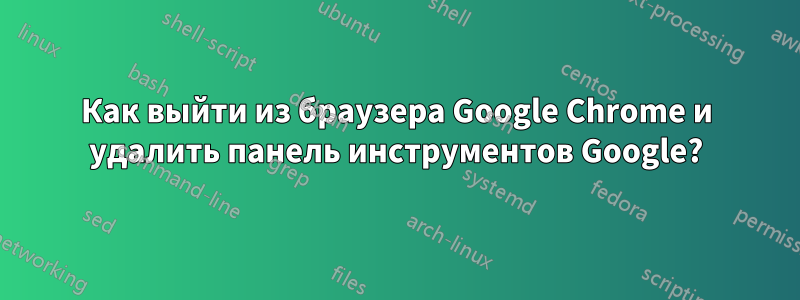 Как выйти из браузера Google Chrome и удалить панель инструментов Google?