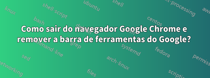 Como sair do navegador Google Chrome e remover a barra de ferramentas do Google?