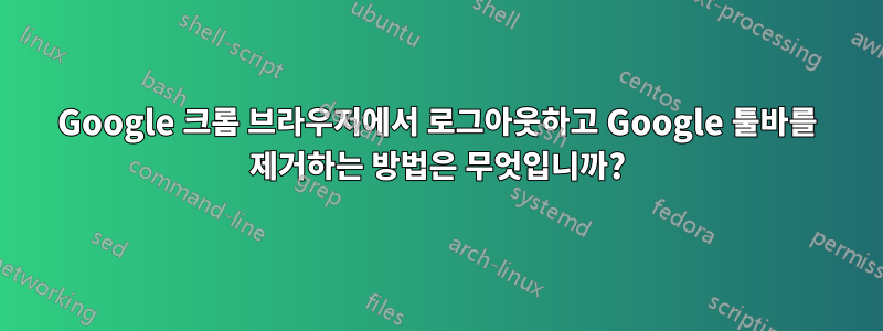 Google 크롬 브라우저에서 로그아웃하고 Google 툴바를 제거하는 방법은 무엇입니까?