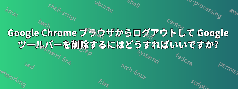 Google Chrome ブラウザからログアウトして Google ツールバーを削除するにはどうすればいいですか?