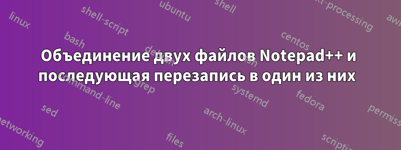 Объединение двух файлов Notepad++ и последующая перезапись в один из них 