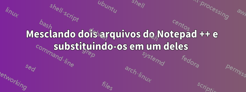 Mesclando dois arquivos do Notepad ++ e substituindo-os em um deles 