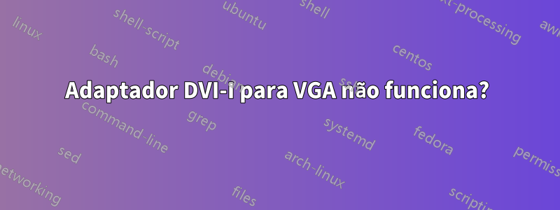 Adaptador DVI-I para VGA não funciona?