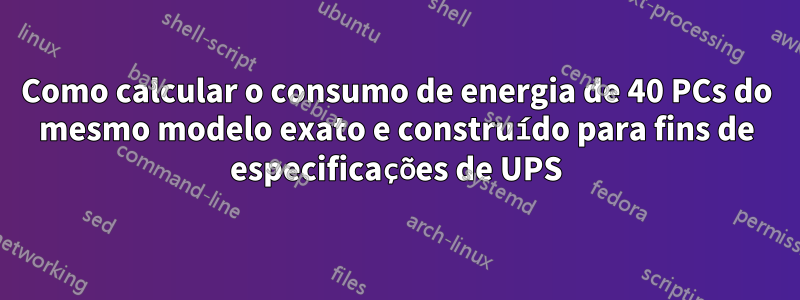 Como calcular o consumo de energia de 40 PCs do mesmo modelo exato e construído para fins de especificações de UPS