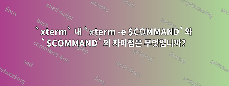 `xterm` 내 `xterm -e $COMMAND`와 `$COMMAND`의 차이점은 무엇입니까?