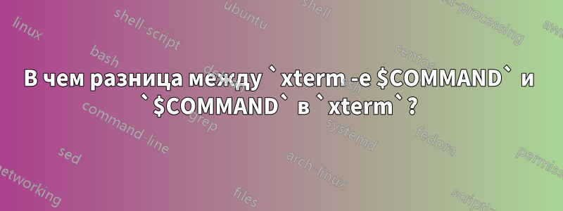 В чем разница между `xterm -e $COMMAND` и `$COMMAND` в `xterm`?