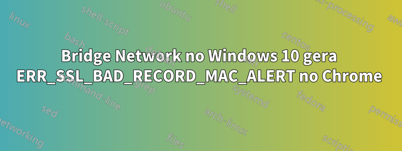 Bridge Network no Windows 10 gera ERR_SSL_BAD_RECORD_MAC_ALERT no Chrome