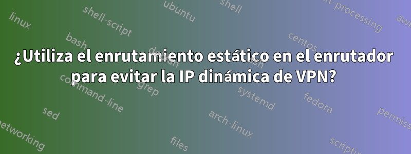 ¿Utiliza el enrutamiento estático en el enrutador para evitar la IP dinámica de VPN?