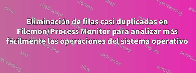 Eliminación de filas casi duplicadas en Filemon/Process Monitor para analizar más fácilmente las operaciones del sistema operativo