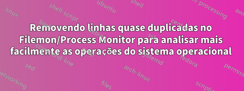 Removendo linhas quase duplicadas no Filemon/Process Monitor para analisar mais facilmente as operações do sistema operacional