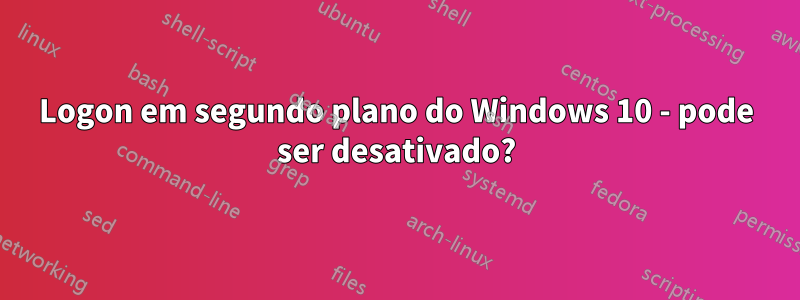 Logon em segundo plano do Windows 10 - pode ser desativado?