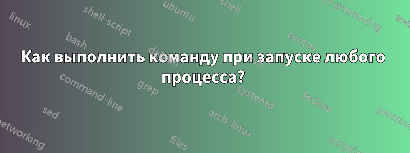 Как выполнить команду при запуске любого процесса?