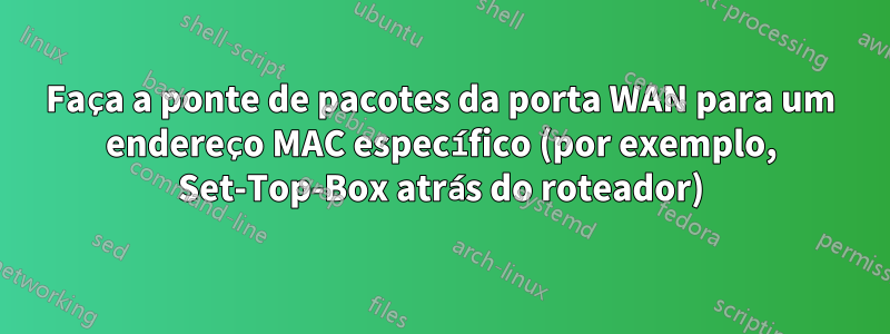 Faça a ponte de pacotes da porta WAN para um endereço MAC específico (por exemplo, Set-Top-Box atrás do roteador)