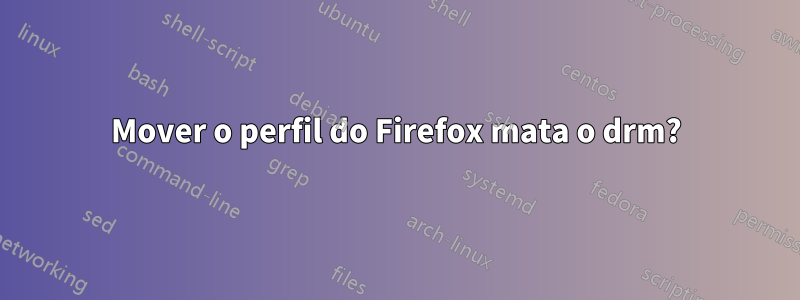 Mover o perfil do Firefox mata o drm?