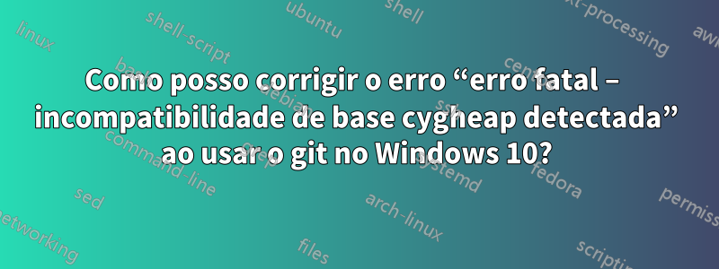 Como posso corrigir o erro “erro fatal – incompatibilidade de base cygheap detectada” ao usar o git no Windows 10?