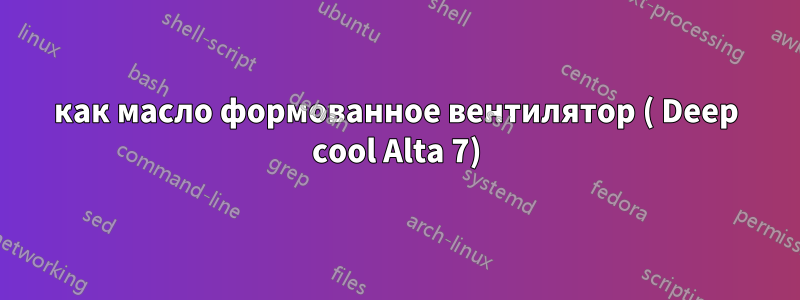 как масло формованное вентилятор ( Deep cool Alta 7)