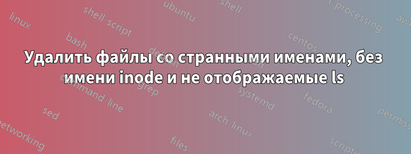 Удалить файлы со странными именами, без имени inode и не отображаемые ls