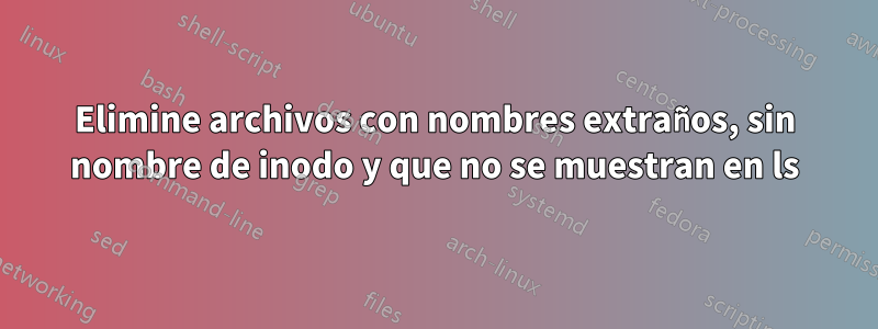 Elimine archivos con nombres extraños, sin nombre de inodo y que no se muestran en ls