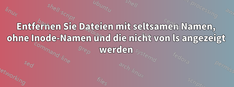 Entfernen Sie Dateien mit seltsamen Namen, ohne Inode-Namen und die nicht von ls angezeigt werden