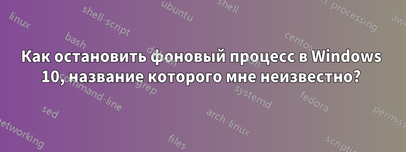 Как остановить фоновый процесс в Windows 10, название которого мне неизвестно?