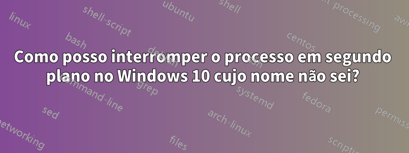 Como posso interromper o processo em segundo plano no Windows 10 cujo nome não sei?