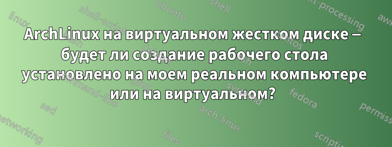 ArchLinux на виртуальном жестком диске — будет ли создание рабочего стола установлено на моем реальном компьютере или на виртуальном? 