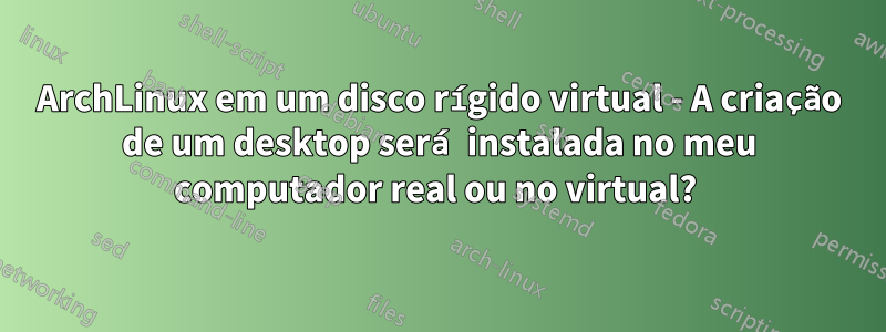 ArchLinux em um disco rígido virtual - A criação de um desktop será instalada no meu computador real ou no virtual? 