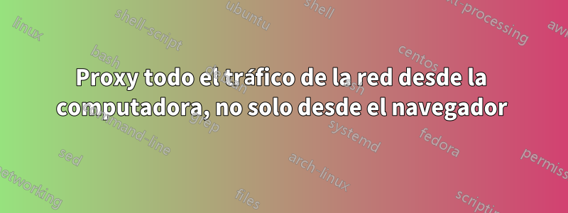 Proxy todo el tráfico de la red desde la computadora, no solo desde el navegador