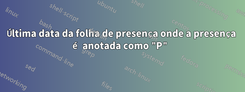 Última data da folha de presença onde a presença é anotada como "P"