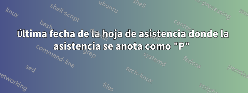 Última fecha de la hoja de asistencia donde la asistencia se anota como "P"