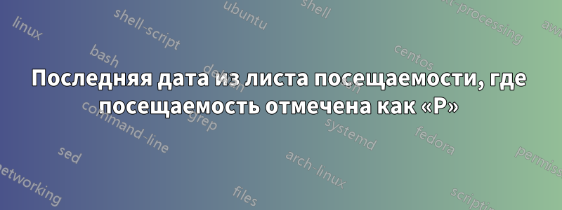 Последняя дата из листа посещаемости, где посещаемость отмечена как «P»