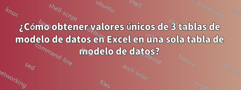 ¿Cómo obtener valores únicos de 3 tablas de modelo de datos en Excel en una sola tabla de modelo de datos?