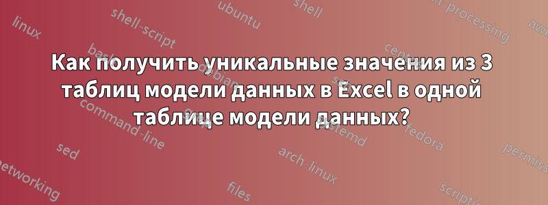 Как получить уникальные значения из 3 таблиц модели данных в Excel в одной таблице модели данных?