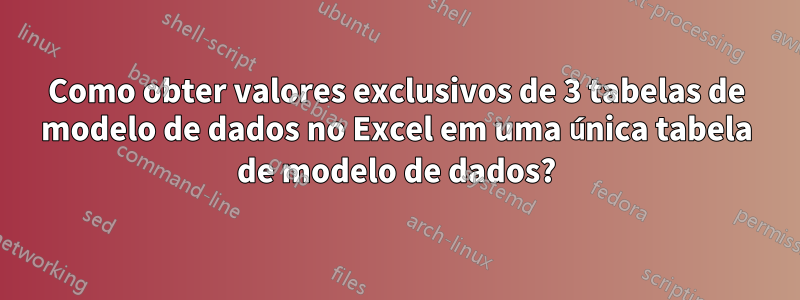 Como obter valores exclusivos de 3 tabelas de modelo de dados no Excel em uma única tabela de modelo de dados?