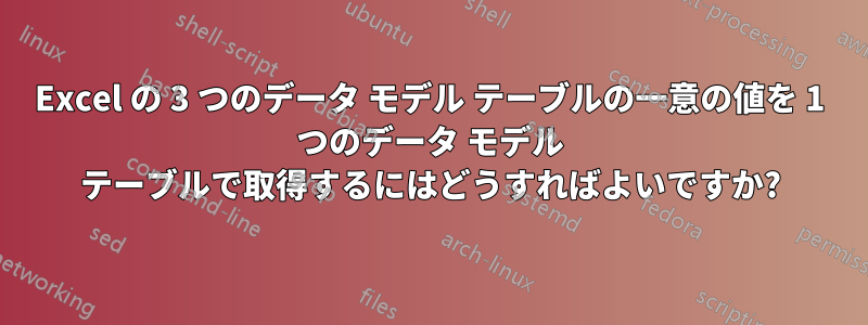 Excel の 3 つのデータ モデル テーブルの一意の値を 1 つのデータ モデル テーブルで取得するにはどうすればよいですか?