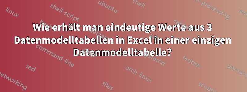 Wie erhält man eindeutige Werte aus 3 Datenmodelltabellen in Excel in einer einzigen Datenmodelltabelle?