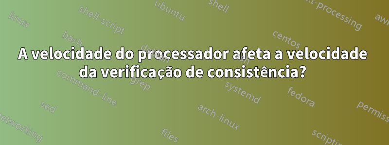 A velocidade do processador afeta a velocidade da verificação de consistência?