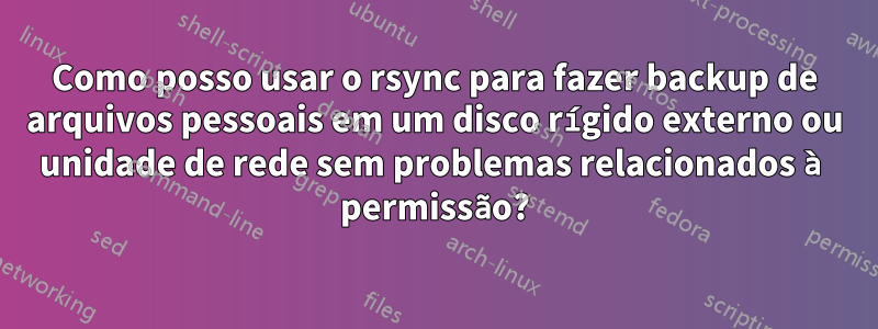 Como posso usar o rsync para fazer backup de arquivos pessoais em um disco rígido externo ou unidade de rede sem problemas relacionados à permissão?