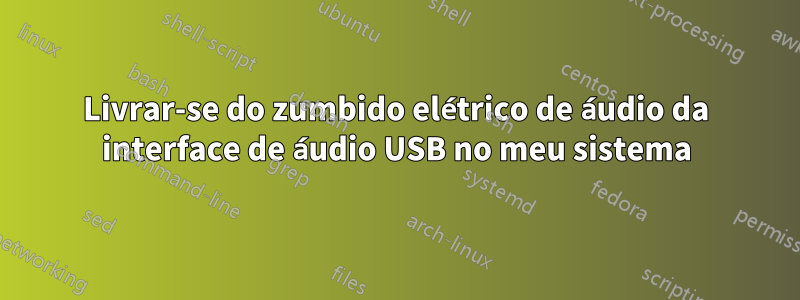 Livrar-se do zumbido elétrico de áudio da interface de áudio USB no meu sistema