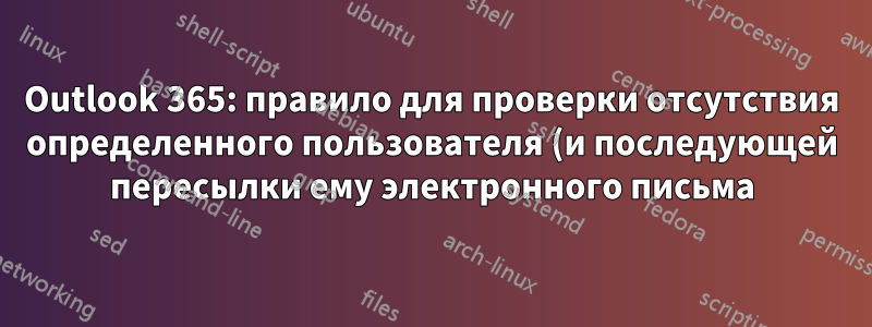 Outlook 365: правило для проверки отсутствия определенного пользователя (и последующей пересылки ему электронного письма)