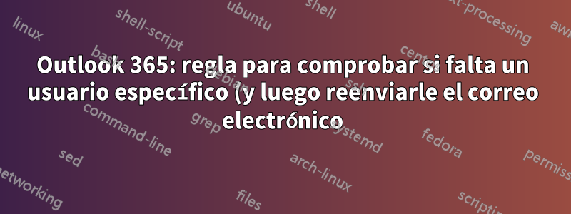 Outlook 365: regla para comprobar si falta un usuario específico (y luego reenviarle el correo electrónico)