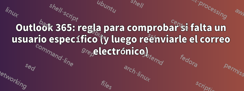 Outlook 365: regla para comprobar si falta un usuario específico (y luego reenviarle el correo electrónico)