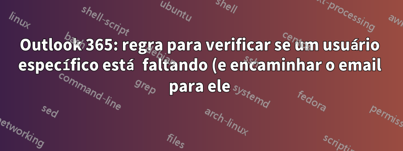 Outlook 365: regra para verificar se um usuário específico está faltando (e encaminhar o email para ele)