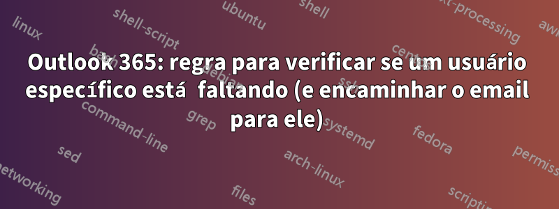 Outlook 365: regra para verificar se um usuário específico está faltando (e encaminhar o email para ele)